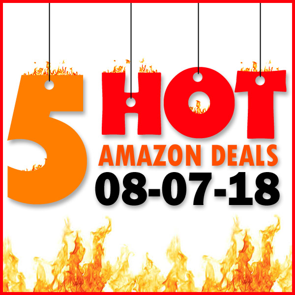5 HOT AMAZON DEALS – 8/7/18